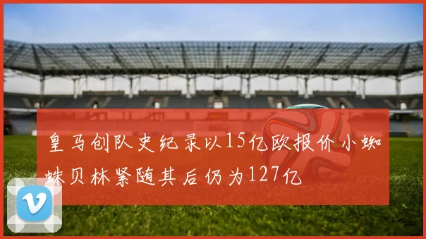 皇马创队史纪录以15亿欧报价小蜘蛛贝林紧随其后仍为127亿
